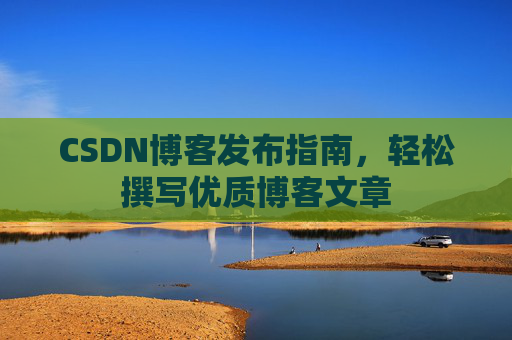 CSDN博客发布指南,轻松撰写优质博客文章 CSDN博客发布指南,轻松撰写优质博客文章